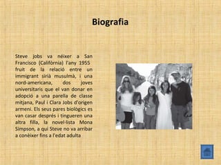 Biografia
Steve jobs va néixer a San
Francisco (Califòrnia) l'any 1955
fruit de la relació entre un
immigrant sirià musulmà, i una
nord-americana, dos joves
universitaris que el van donar en
adopció a una parella de classe
mitjana, Paul i Clara Jobs d'origen
armeni. Els seus pares biològics es
van casar després i tingueren una
altra filla, la novel·lista Mona
Simpson, a qui Steve no va arribar
a conèixer fins a l'edat adulta
 