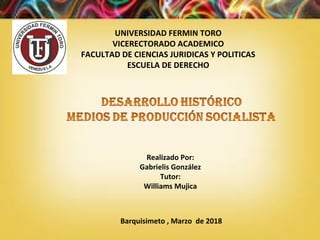 UNIVERSIDAD FERMIN TORO
VICERECTORADO ACADEMICO
FACULTAD DE CIENCIAS JURIDICAS Y POLITICAS
ESCUELA DE DERECHO
Realizado Por:
Gabrielis González
Tutor:
Williams Mujica
Barquisimeto , Marzo de 2018
 