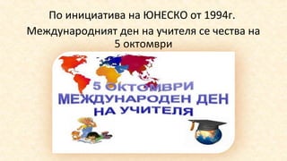 По инициатива на ЮНЕСКО от 1994г.
Международният ден на учителя се чества на
5 октомври
 