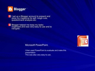I set up a Blogger account to present and store my magazine its self, rough cuts, questionnaire analysis etc. Blogger helped me keep my tasks organised and was very easy to use and to navigate. Microsoft PowerPoint. I then used PowerPoint to evaluate and make this presentation This was also very easy to use. 