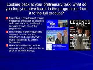 Looking back at your preliminary task, what do you feel you have learnt in the progression from it to the full product? Since then, I have learned various Photoshop skills such as cropping and clone stamping and how to navigate my way round the programme. I understand the techniques and conventions used in music magazines and also know why music magazines do certain techniques. I have learned how to use the cameras to they're full potential on all of it’s different modes. 