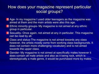 How does your magazine represent particular social groups? Age- In my magazine I used older teenagers as the magazine was aimed at them and the main artists were also this age. Ethnic minority groups- My magazine is not aimed at any ethnic group in particular. Sexuality- Once again, not aimed at any in particular. This magazine can be read by all. Class and status-The magazine is not aimed towards any class however, the artists mostly come from working class backgrounds. It does not contain more challenging vocabulary and is not aimed towards the upper class. Gender- My magazine is not aimed at specifically males however it does contain all male artists and also as it being rock, which is stereotypically a male genre, it would be purchased more by males. 