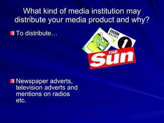 What kind of media institution may distribute your media product and why? To distribute… Newspaper adverts, television adverts and mentions on radios etc. 
