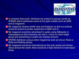 A company that could  distribute my product to groups would be WWMD which distributes some of my style models such as NME and Q magazine. My magazine shares similar acts and features so that my product would be aimed at similar audiences to NME and Q. My magazine would be advertised in public using billboards or newspapers so that everyone can see it. I have no clear target group and advertising in public can interest anyone. WWMD distribute various other magazines such as Uncut, Rock-a-Rolla and Rolling stones. My magazine would be international as the acts /artists are known about across the world, there would be a high demand to read about these. 