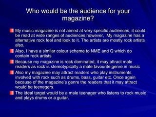 Who would be the audience for your magazine? My music magazine is not aimed at very specific audiences, it could be read at wide ranges of audiences however,  My magazine has a alternative rock feel and look to it. The artists are mostly rock artists also.  Also, I have a similar colour scheme to NME and Q which do contain rock artists Because my magazine is rock dominated, it may attract male readers as rock is stereotypically a male favourite genre in music Also my magazine may attract readers who play instruments involved with rock such as drums, bass, guitar etc. Once again because of the magazine’s genre the readers that it may attract would be teenagers. The ideal target would be a male teenager who listens to rock music and plays drums or a guitar. 