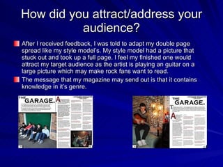 How did you attract/address your audience? After I received feedback, I was told to adapt my double page spread like my style model’s. My style model had a picture that stuck out and took up a full page. I feel my finished one would attract my target audience as the artist is playing an guitar on a large picture which may make rock fans want to read. The message that my magazine may send out is that it contains knowledge in it’s genre. 