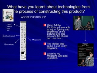What have you learnt about technologies from the process of constructing this product? Using Adobe Photoshop I was able to adjust lighting and brightness of the pictures and also crop and flip photos out. Like this… The toolbar also came in use to my magazine. Layering my magazine was also important. ADOBE PHOTOSHOP Lasso/magnet crop tool Spot healing tool Clone stamp Magic wand 
