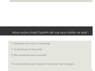 Nous avons choisi 3 points de vue pour traiter ce sujet :


 Historique de la vision du handicap

 Le handicap et l’économie

 Être handicapé dans la société



Il ne vous reste plus qu’a cliquer sur les liens en haut de page…
 