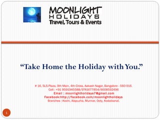 “Take Home the Holiday with You.”
# 16, SLS Plaza, 9th Main, 4th Cross, Aakash Nagar, Bangalore - 560 016.
Cell : +91 9591945588/9741677854/9008592496
Email : moonlightholidays7@gmail.com
Facebook:http://facebook.com/moonlightholidays
Branches : Kochi, Alapuzha, Munnar, Ooty, Kodaikanal.

1

 