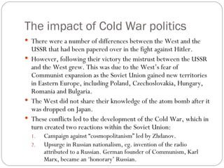 The impact of Cold War politics There were a number of differences between the West and the USSR that had been papered over in the fight against Hitler. However, following their victory the mistrust between the USSR and the West grew. This was due to the West’s fear of Communist expansion as the Soviet Union gained new territories in Eastern Europe, including Poland, Czechoslovakia, Hungary, Romania and Bulgaria. The West did not share their knowledge of the atom bomb after it was dropped on Japan. These conflicts led to the development of the Cold War, which in turn created two reactions within the Soviet Union: Campaign against “cosmopolitanism” led by Zhdanov. Upsurge in Russian nationalism, eg. invention of the radio attributed to a Russian. German founder of Communism, Karl Marx, became an ‘honorary’ Russian. 