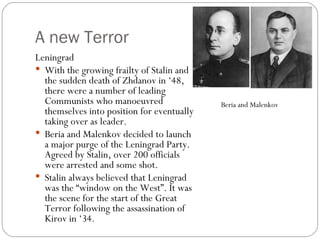 A new Terror Leningrad With the growing frailty of Stalin and the sudden death of Zhdanov in ‘48, there were a number of leading Communists who manoeuvred themselves into position for eventually taking over as leader. Beria and Malenkov decided to launch a major purge of the Leningrad Party. Agreed by Stalin, over 200 officials were arrested and some shot. Stalin always believed that Leningrad was the “window on the West”. It was the scene for the start of the Great Terror following the assassination of Kirov in ‘34. Beria and Malenkov  