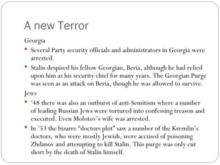 A new Terror Georgia Several Party security officials and administrators in Georgia were arrested. Stalin despised his fellow Georgian, Beria, although he had relied upon him as his security chief for many years. The Georgian Purge was seen as an attack on Beria, though he was allowed to survive. Jews ‘ 48 there was also an outburst of anti-Semitism where a number of leading Russian Jews were tortured into confessing treason and executed. Even Molotov’s wife was arrested. In ‘53 the bizarre “doctors plot” saw a number of the Kremlin’s doctors, who were mostly Jewish, were accused of poisoning Zhdanov and attempting to kill Stalin. This purge was only cut short by the death of Stalin himself. 