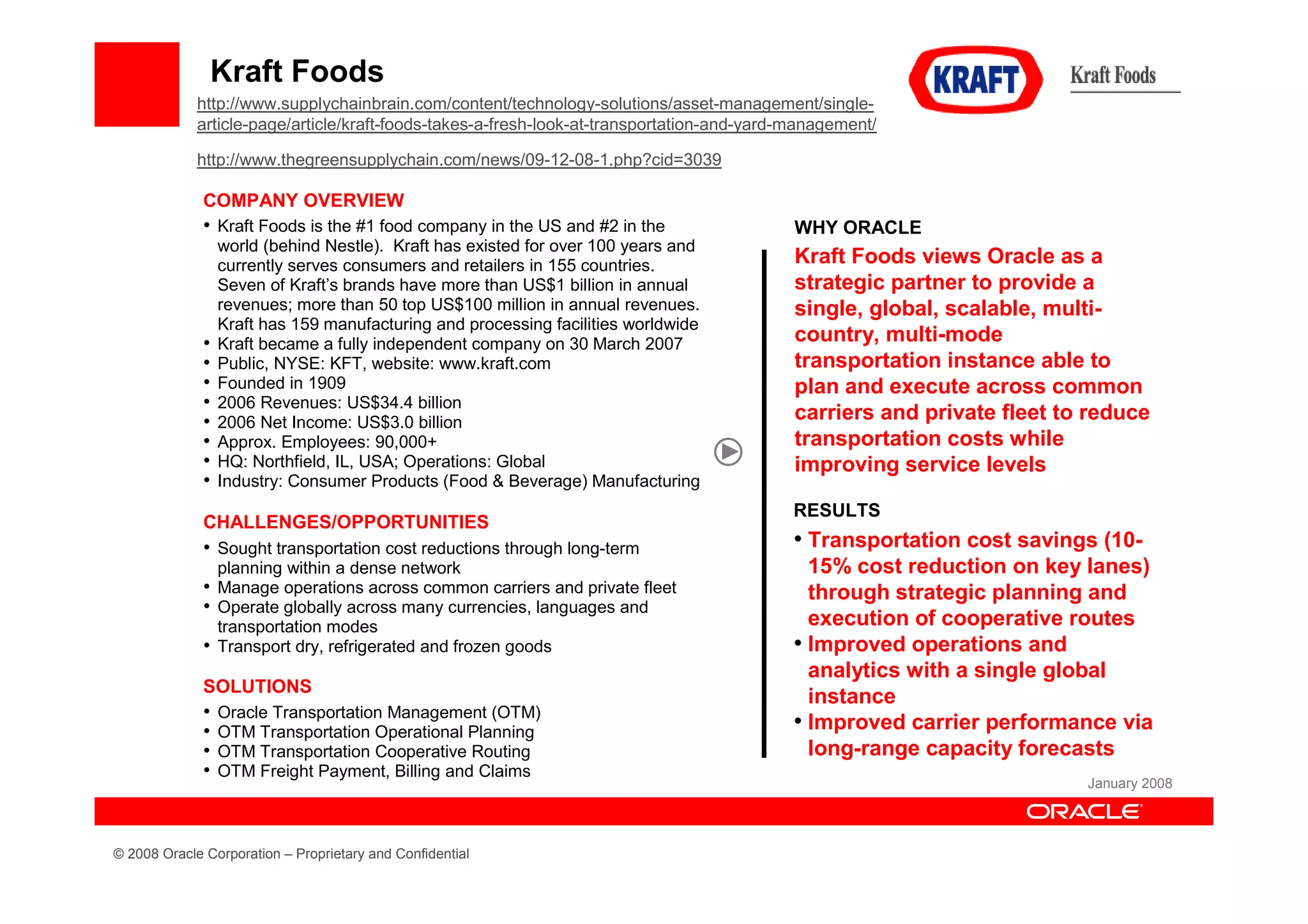 Kraft Foods
             http://www.supplychainbrain.com/content/technology-solutions/asset-management/single-
             article-page/article/kraft-foods-takes-a-fresh-look-at-transportation-and-yard-management/

             http://www.thegreensupplychain.com/news/09-12-08-1.php?cid=3039

              COMPANY OVERVIEW
              • Kraft Foods is the #1 food company in the US and #2 in the                  WHY ORACLE
                  world (behind Nestle). Kraft has existed for over 100 years and
                  currently serves consumers and retailers in 155 countries.                Kraft Foods views Oracle as a
                  Seven of Kraft’s brands have more than US$1 billion in annual             strategic partner to provide a
                  revenues; more than 50 top US$100 million in annual revenues.             single, global, scalable, multi-
                  Kraft has 159 manufacturing and processing facilities worldwide
              •   Kraft became a fully independent company on 30 March 2007                 country, multi-mode
              •   Public, NYSE: KFT, website: www.kraft.com                                 transportation instance able to
              •   Founded in 1909                                                           plan and execute across common
              •   2006 Revenues: US$34.4 billion
              •   2006 Net Income: US$3.0 billion                                           carriers and private fleet to reduce
              •   Approx. Employees: 90,000+                                                transportation costs while
              •   HQ: Northfield, IL, USA; Operations: Global                               improving service levels
              •   Industry: Consumer Products (Food & Beverage) Manufacturing
                                                                                            RESULTS
              CHALLENGES/OPPORTUNITIES
              • Sought transportation cost reductions through long-term                     • Transportation cost savings (10-
                  planning within a dense network                                             15% cost reduction on key lanes)
              • Manage operations across common carriers and private fleet                    through strategic planning and
              • Operate globally across many currencies, languages and
                  transportation modes                                                        execution of cooperative routes
              • Transport dry, refrigerated and frozen goods                                • Improved operations and
                                                                                              analytics with a single global
              SOLUTIONS
                                                                                              instance
              •   Oracle Transportation Management (OTM)
              •   OTM Transportation Operational Planning                                   • Improved carrier performance via
              •   OTM Transportation Cooperative Routing                                      long-range capacity forecasts
              •   OTM Freight Payment, Billing and Claims
                                                                                                                         January 2008




© 2008 Oracle Corporation – Proprietary and Confidential
 