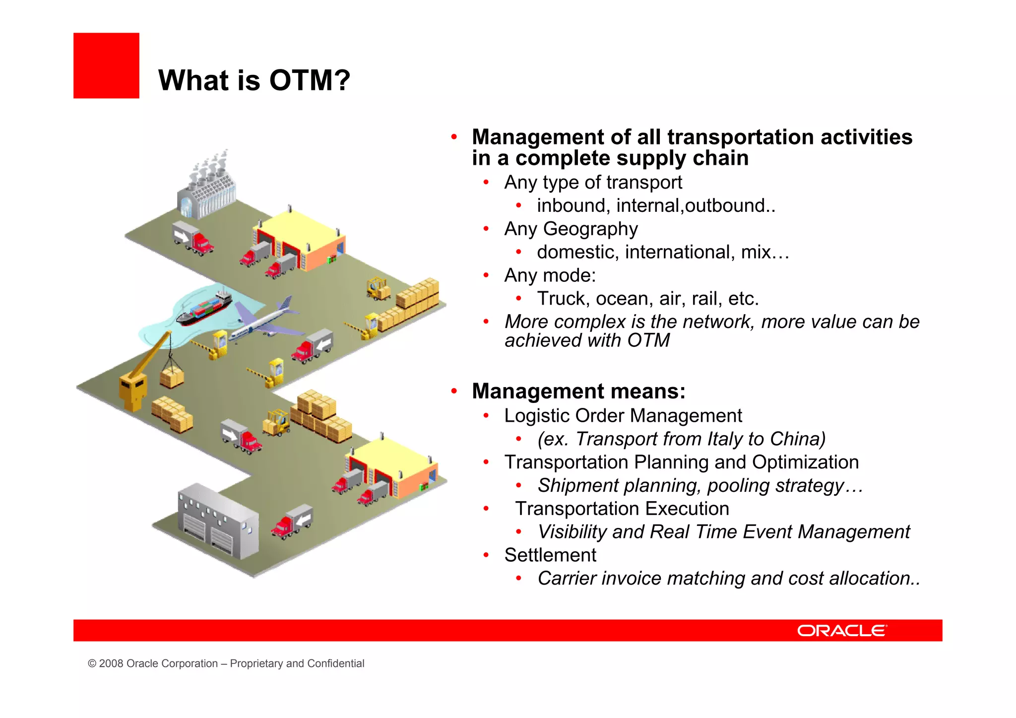 What is OTM?
                                                           • Management of all transportation activities
                                                             in a complete supply chain
                                                              • Any type of transport
                                                                 • inbound, internal,outbound..
                                                              • Any Geography
                                                                 • domestic, international, mix…
                                                              • Any mode:
                                                                 • Truck, ocean, air, rail, etc.
                                                              • More complex is the network, more value can be
                                                                achieved with OTM

                                                           • Management means:
                                                              • Logistic Order Management
                                                                 • (ex. Transport from Italy to China)
                                                              • Transportation Planning and Optimization
                                                                 • Shipment planning, pooling strategy…
                                                              • Transportation Execution
                                                                 • Visibility and Real Time Event Management
                                                              • Settlement
                                                                 • Carrier invoice matching and cost allocation..



© 2008 Oracle Corporation – Proprietary and Confidential
 