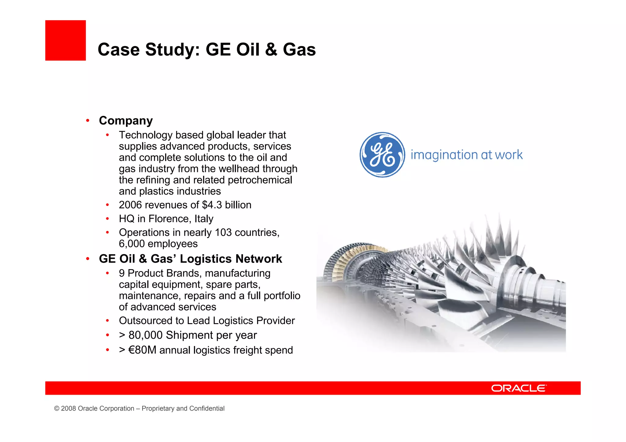 Case Study: GE Oil & Gas


          • Company
                • Technology based global leader that
                  supplies advanced products, services
                  and complete solutions to the oil and
                  gas industry from the wellhead through
                  the refining and related petrochemical
                  and plastics industries
                • 2006 revenues of $4.3 billion
                • HQ in Florence, Italy
                • Operations in nearly 103 countries,
                  6,000 employees
          • GE Oil & Gas’ Logistics Network
                • 9 Product Brands, manufacturing
                  capital equipment, spare parts,
                  maintenance, repairs and a full portfolio
                  of advanced services
                • Outsourced to Lead Logistics Provider
                • > 80,000 Shipment per year
                • > €80M annual logistics freight spend




© 2008 Oracle Corporation – Proprietary and Confidential
 