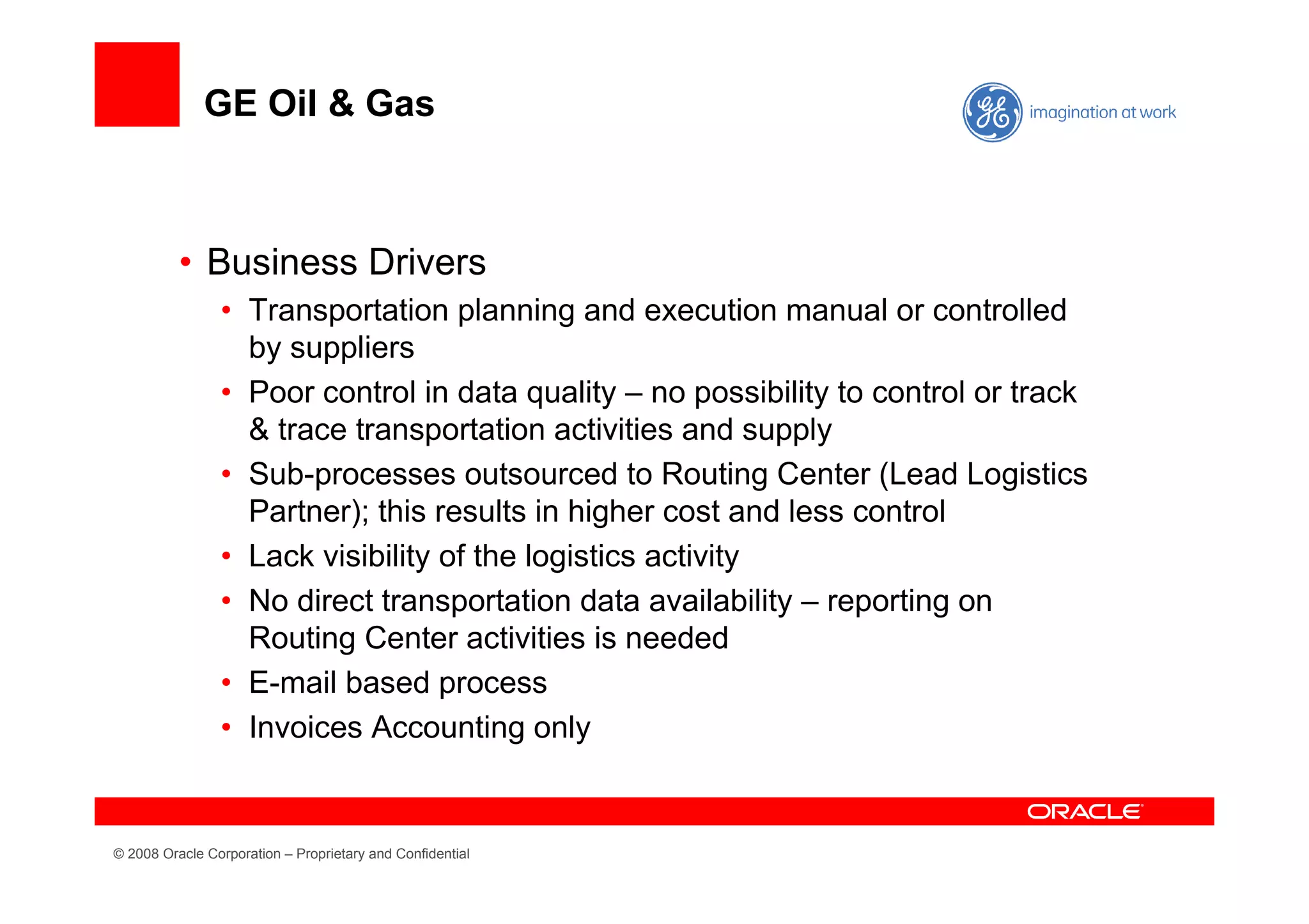 GE Oil & Gas



          • Business Drivers
                • Transportation planning and execution manual or controlled
                  by suppliers
                • Poor control in data quality – no possibility to control or track
                  & trace transportation activities and supply
                • Sub-processes outsourced to Routing Center (Lead Logistics
                  Partner); this results in higher cost and less control
                • Lack visibility of the logistics activity
                • No direct transportation data availability – reporting on
                  Routing Center activities is needed
                • E-mail based process
                • Invoices Accounting only


© 2008 Oracle Corporation – Proprietary and Confidential
 