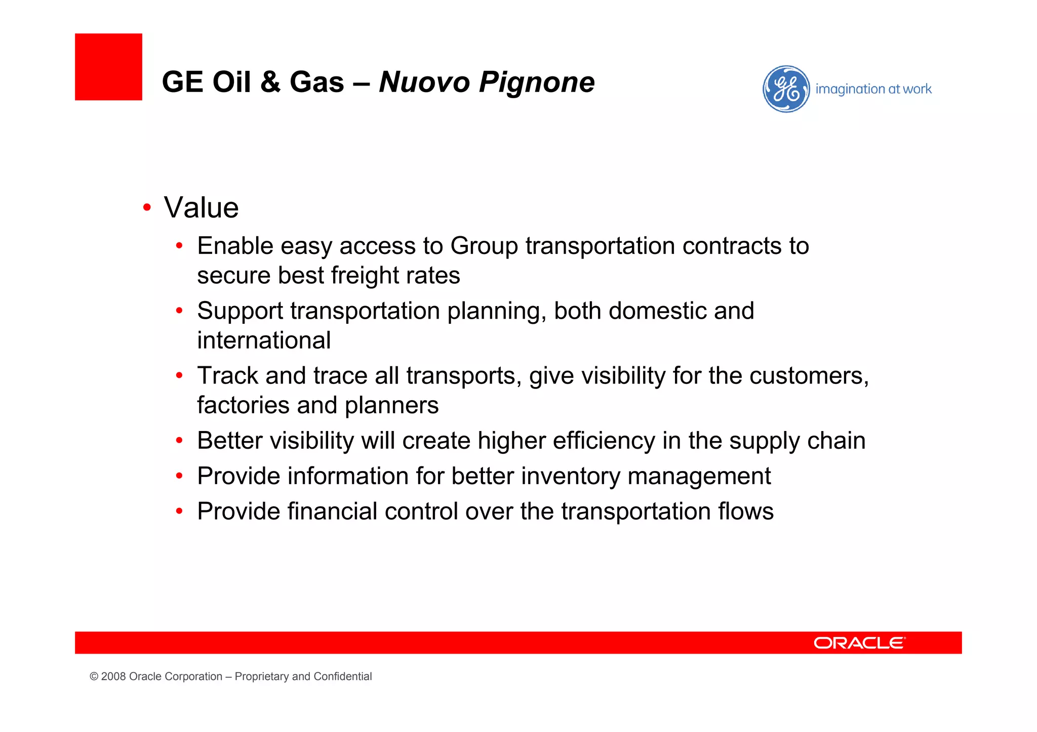 GE Oil & Gas – Nuovo Pignone



          • Value
                • Enable easy access to Group transportation contracts to
                  secure best freight rates
                • Support transportation planning, both domestic and
                  international
                • Track and trace all transports, give visibility for the customers,
                  factories and planners
                • Better visibility will create higher efficiency in the supply chain
                • Provide information for better inventory management
                • Provide financial control over the transportation flows




© 2008 Oracle Corporation – Proprietary and Confidential
 
