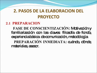 2. PASOS DE LA ELABORACION DEL PROYECTO 2.1  PREPARACIÓN FASE DE CONSCIENTIZACIÓN :  Motivación y familiarización con las claves: filosofa de fondo, experiencia básica  de comunicación, metodología PREPARACIÓN INMEDIATA :  cuándo, dónde, materiales, asesor. 