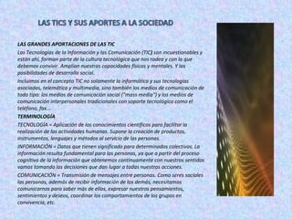 LAS GRANDES APORTACIONES DE LAS TIC Las Tecnologías de la Información y las Comunicación (TIC )  son incuestionables y están ahí, forman parte de la cultura tecnológica que nos rodea y con la que debemos convivir. Amplían nuestras capacidades físicas y mentales. Y las posibilidades de desarrollo social. Incluimos en el concepto TIC no solamente la informática y sus tecnologías asociadas, telemática y multimedia, sino también los medios de comunicación de todo tipo: los medios de comunicación social ("mass media") y los medios de comunicación interpersonales tradicionales con soporte tecnológico como el teléfono, fax... TERMINOLOGÍA TECNOLOGÍA = Aplicación de los conocimientos científicos para facilitar la realización de las actividades humanas. Supone la creación de productos, instrumentos, lenguajes y métodos al servicio de las personas.  INFORMACIÓN = Datos que tienen significado para determinados colectivos. La información   resulta fundamental para las personas, ya que a partir del proceso   cognitivo de la información que obtenemos continuamente con nuestros sentidos vamos tomando las decisiones que dan lugar a todas nuestras acciones. COMUNICACIÓN = Transmisión de mensajes entre personas. Como seres sociales las personas, además de recibir información de los demás, necesitamos comunicarnos para saber más de ellos, expresar nuestros pensamientos, sentimientos y deseos, coordinar los comportamientos de los grupos en convivencia, etc. 