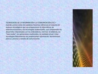 TECNOLOGÍAS DE LA INFORMACIÓN Y LA COMUNICACIÓN (TIC) = Cuando unimos estas tres palabras hacemos referencia al conjunto de avances tecnológicos que nos proporcionan la informática, las telecomunicaciones y las tecnologías audiovisuales, que comprenden los desarrollos relacionados con los ordenadores, Internet, la telefonía, los "mas media", las aplicaciones multimedia y la realidad virtual. Estas tecnologías básicamente nos proporcionan información, herramientas para su  proceso   y canales de comunicación. 