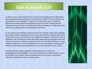 La Web 2.0 es la representación de la evolución de las aplicaciones tradicionales hacia aplicaciones web enfocadas al usuario final. El Web 2.0 es una actitud y no precisamente una tecnología. La Web 2.0 es la transición que se ha dado de aplicaciones tradicionales hacia aplicaciones que funcionan a través del web enfocadas al usuario final. Se trata de aplicaciones que generan colaboración y de servicios que reemplazan las aplicaciones de escritorio. Es una etapa que ha definido nuevos proyectos en Internet y está preocupándose por brindar mejores soluciones para el usuario final. Muchos aseguran que hemos reinventado lo que era el Internet, otros hablan de burbujas e inversiones, pero la realidad es que la evolución natural del medio realmente ha propuesto cosas más interesantes como lo analizamos diariamente en las notas de Actualidad. Y es que cuando el web inició, nos encontrábamos en un entorno estático, con páginas en HTML que sufrían pocas actualizaciones y no tenían interacción con el usuario. Constantemente estaban surgiendo nuevas aplicaciones y sitios con sorprendentes funcionalidades. Y así se dio la pauta para la Web 2.0 que arranca en el 2004 y hoy en día se realiza anualmente en San Francisco, con eventos adicionales utilizando la marca en otros países. Qué es la web 2.0? 