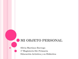 MI OBJETO PERSONAL Silvia Martinez Borrego 1º Magisterio Ed. Primaria Educación Artística y su Didáctica 