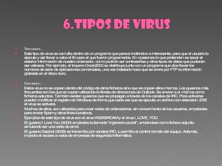 Troyanos . Este tipo de virus se camufla dentro de un programa que parece inofensivo e interesante, para que el usuario lo ejecute y así llevar a cabo el fin para el que fueron programados. En ocasiones lo que pretenden es sacar al exterior información de nuestro ordenador, como podrían ser contraseñas y otros tipos de datos que pudieran ser valiosos. Por ejemplo, el troyano Crack2000 se distribuye junto con un programa que dice llevar los números de serie de aplicaciones comerciales, una vez instalado hace que se envíe por FTP la información grabada en el disco duro. Gusanos . Estos virus no se copian dentro del código de otros ficheros sino que se copian ellos mismos. Los gusanos más frecuentes son los que se copian utilizando la libreta de direcciones de Outlook. Se envían a sí mismos como ficheros adjuntos. También existen gusanos que se propagan a través de los canales de IRC. Para activarse pueden modificar el registro de Windows de forma que cada vez que se ejecute un archivo con extensión .EXE el virus se activará. Muchos de ellos, son utilizados para crear redes de ordenadores, sin conocimiento de los usuarios, empeladas para enviar Spam y otros fines lucrativos. Ejemplos de este tipo de virus son el virus W32/SIRCAM y el virus I_LOVE_YOU El gusano I Love You (2000) empleaba la llamada "ingienería social", enviándose como fichero adjunto simulando ser una carta de amor. El gusano Gaobot (2006) se transmitía por canales IRC, y permitía el control remoto del equipo. Además, impedía el acceso a webs de empresas de seguridad informática . 