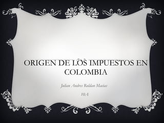 ORIGEN DE LOS IMPUESTOS EN COLOMBIA Julian Andres Roldan Macias  10A 
