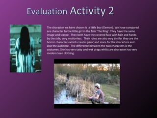 The character we have chosen is  a little boy (Demon). We have compared are character to the little girl in the film ‘The Ring’. They have the same image and stance.  They both have the covered face with hair and hands by the side, very motionless.  Their roles are also very similar they are the horror characters which creates panic and scare for the characters and also the audience.  The difference between the two characters is the costumes. She has very tatty and wet drags whilst are character has very modern teen clothing.  
