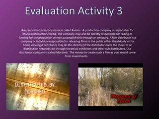 Are production company name is called Avalon.  A production company is responsible for physical production/media. The company may also be directly responsible for raising of funding for the production or may accomplish this through an emissary. A film distributor is a company or individual responsible for releasing films to the public either theatrically or for home viewing A distributor may do this directly (if the distributor owns the theatres or distribution networks) or through theatrical exhibitors and other sub distributors. Our distributor company is called Mordred.  The money to create such a film as ours would come from investments.  