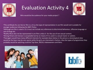 Evaluation Activity 4  The certificate for are Horror film is a 15 as the type of representation in are film would not b suitable for younger audiences following the BBFC Policy. Although are film is rated a 15 it must not include any references to discriminal behaviour, offensive language or use of drugs etc.  Nudity Must also not be represented in are films unless it  for the use of non-sexual content.  Strong threat and menace is acceptable but by no means if it is used in a sexual maner or sadistic.  Teenagers would have many different interests for example down below in the picture a stereotypical view would be the boys may be very sporty while the girls are interested in fashion. Also the types of programmes they probably would be watching could be Top Gear, 90210, Inbetweeners and Skins.  Who would be the audience for your media project ?  
