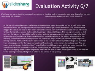 Evaluation Activity 6/7 What have you learnt about technologies from process of constructing this product?  At the start of my media project I had a general understanding about technology, but not as such in this area. I did not now about the editing software we used to edit are footage ( Final Cut) and also I had never heard of Blogger the website we used to store all are work and evidence. Very early on in the subject we was introduced to Slide share another website that would help us import videos into Blogger. This was a great website to find out from the teacher as it would be useful for other projects. Many camera shots and terminology I also didn't now t the start of media I now do as t has widened my overall knowledge in the subject.  Also instead of just watching TV and films I can now analyse them and understand why a director has included something in the filming. From my Prelim task I have also learned how to use a camera effectively and how to get the best shot: from using equipment like the tripod and also the different modes on the camera like  auto correct.  Also we used a very well known shot which I didn't now of before, the 180 degree shot within are horror opening. The Rule of thirds was also introduced to use and that improved are Prelim Task especially very well.  We also used a programme called Garage band  where we was able to create non-diagetic sound to put over are horror opening which sounded great an added to the tension in are opening.  Looking back at your prelim task, what do you feel you have learnt in the progression from it to full product ? 