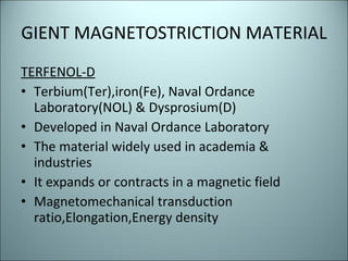 GIENT MAGNETOSTRICTION MATERIAL TERFENOL-D Terbium(Ter),iron(Fe), Naval Ordance Laboratory(NOL) & Dysprosium(D) Developed in Naval Ordance Laboratory The material widely used in academia & industries It expands or contracts in a magnetic field Magnetomechanical transduction ratio,Elongation,Energy density 