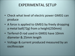EXPERIMENTAL SETUP Check what level of electric power GMEG can produce A force is applied to GMEG by freely dropping a metal ball(72g) from a height(250mm) Terfenol-D rod used in GMEG have 10mm diameter & 25mm length Voltage & current produced measured by an oscilloscope 