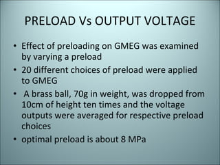 PRELOAD Vs OUTPUT VOLTAGE Effect of preloading on GMEG was examined by varying a preload  20 different choices of preload were applied to GMEG  A brass ball, 70g in weight, was dropped from 10cm of height ten times and the voltage outputs were averaged for respective preload choices optimal preload is about 8 MPa 