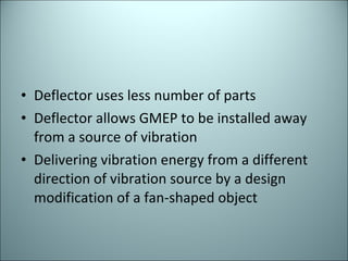 Deflector uses less number of parts  Deflector allows GMEP to be installed away from a source of vibration  Delivering vibration energy from a different direction of vibration source by a design modification of a fan-shaped object  
