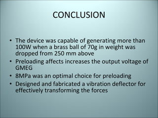 CONCLUSION The device was capable of generating more than 100W when a brass ball of 70g in weight was dropped from 250 mm above Preloading affects increases the output voltage of GMEG  8MPa was an optimal choice for preloading Designed and fabricated a vibration deflector for effectively transforming the forces 