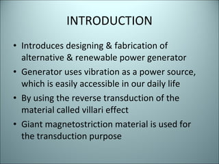 INTRODUCTION Introduces designing & fabrication of alternative & renewable power generator  Generator uses vibration as a power source, which is easily accessible in our daily life  By using the reverse transduction of the material called villari effect Giant magnetostriction material is used for the transduction purpose  