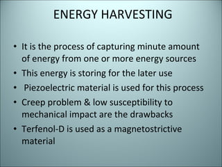 ENERGY HARVESTING It is the process of capturing minute amount of energy from one or more energy sources  This energy is storing for the later use Piezoelectric material is used for this process Creep problem & low susceptibility to mechanical impact are the drawbacks Terfenol-D is used as a magnetostrictive material 