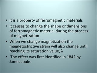it is a property of ferromagnetic materials  it causes to change the shape or dimensions of ferromagnetic material during the process of magnetization  When we change magnetization the magnetostrictive strain will also change until reaching its saturation value, λ The effect was first identified in 1842 by James Joule 