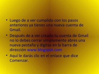Luego de a ver cumplido con los pasos anteriores ya tienes una nueva cuenta de Gmail. Después de a ver creado tu cuenta de Gmail no lo debes cerrar simplemente abres una nueva pestaña y digitas en la barra de dirección  www.blogspot.com   Aquí le darás clic en el enlace que dice Comenzar. 