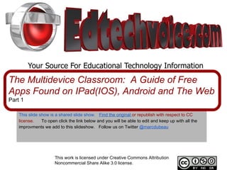 Your Source For Educational Technology Information This slide show is a shared slide show.    Find the original   or republish with respect to CC license.  To open click the link below and you will be able to edit and keep up with all the improvments we add to this slideshow.  Follow us on Twitter   @marcdubeau The Multidevice Classroom:  A Guide of Free Apps Found on IPad(IOS), Android and The Web Part 1 This work is licensed under Creative Commons Attribution Noncommercial Share Alike 3.0 license. 