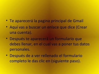 Te aparecerá la pagina principal de Gmail  Aquí vas a buscar un enlace que dice (Crear una cuenta).  Después te aparecerá un formulario que debes llenar, en el cual vas a poner tus datos personales. Después de a ver rellenado el formulario completo le das clic en (siguiente paso). 