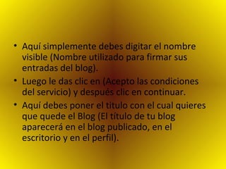 Aquí simplemente debes digitar el nombre visible (Nombre utilizado para firmar sus entradas del blog). Luego le das clic en (Acepto las condiciones del servicio) y después clic en continuar. Aquí debes poner el titulo con el cual quieres que quede el Blog (El título de tu blog aparecerá en el blog publicado, en el escritorio y en el perfil). 