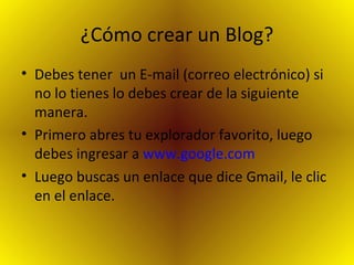 ¿Cómo crear un Blog? Debes tener  un E-mail (correo electrónico) si no lo tienes lo debes crear de la siguiente manera. Primero abres tu explorador favorito, luego debes ingresar a  www.google.com Luego buscas un enlace que dice Gmail, le clic en el enlace. 