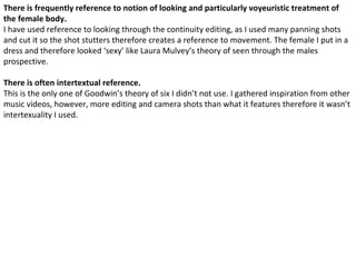There is frequently reference to notion of looking and particularly voyeuristic treatment of
the female body.
I have used reference to looking through the continuity editing, as I used many panning shots
and cut it so the shot stutters therefore creates a reference to movement. The female I put in a
dress and therefore looked ‘sexy’ like Laura Mulvey’s theory of seen through the males
prospective.

There is often intertextual reference.
This is the only one of Goodwin’s theory of six I didn’t not use. I gathered inspiration from other
music videos, however, more editing and camera shots than what it features therefore it wasn’t
intertexuality I used.
 