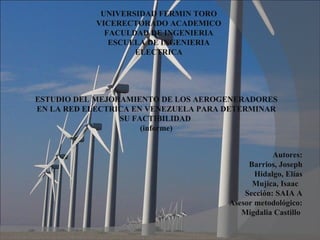 UNIVERSIDAD FERMIN TORO
            VICERECTORADO ACADEMICO
              FACULDAD DE INGENIERIA
               ESCUELA DE INGENIERIA
                    ELECTRICA




ESTUDIO DEL MEJORAMIENTO DE LOS AEROGENERADORES
EN LA RED ELECTRICA EN VENEZUELA PARA DETERMINAR
                 SU FACTIBILIDAD
                      (informe)


                                                   Autores:
                                            Barrios, Joseph
                                              Hidalgo, Elías
                                             Mujica, Isaac
                                           Sección: SAIA A
                                       Asesor metodológico:
                                          Migdalia Castillo
 