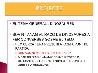    EL TEMA GENERAL : DINOSAURES

   SOVINT ANAM AL RACÓ DE DINOSAURES A
    FER CONVERSES SOBRE EL TEMA
    ◦ HEM CERCAT UNA PREGUNTA COM A PUNT DE
      PARTIDA.
      COM VAN NÈIXER ELS DINOSAURES ?
      A PARTIR D’AQUÍ ANAM CREANT HIPÒTESIS,
       CERCANT SOL.LUCIONS, I NOVES PREGUNTES I
       DUBTES A RESOLDRE
 