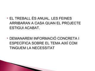    EL TREBALL ÉS ANUAL. LES FEINES
    ARRIBARAN A CASA QUAN EL PROJECTE
    ESTIGUI ACABAT.

   DEMANAREM INFORMACIÓ CONCRETA I
    ESPECÍFICA SOBRE EL TEMA AIXÍ COM
    TINGUEM LA NECESSITAT
 
