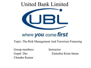 United Bank Limited




Topic: The Risk Management And Terrorism Financing

Group members:           Instructor:
Gopal Das                  Zartashia Kiran Imran
Chandar Kumar
 